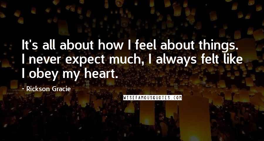 Rickson Gracie Quotes: It's all about how I feel about things. I never expect much, I always felt like I obey my heart.