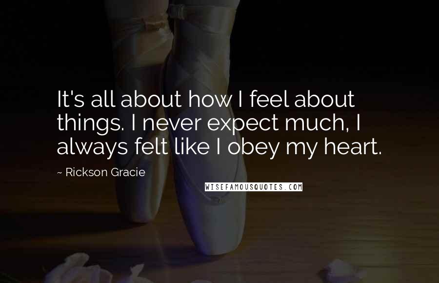 Rickson Gracie Quotes: It's all about how I feel about things. I never expect much, I always felt like I obey my heart.