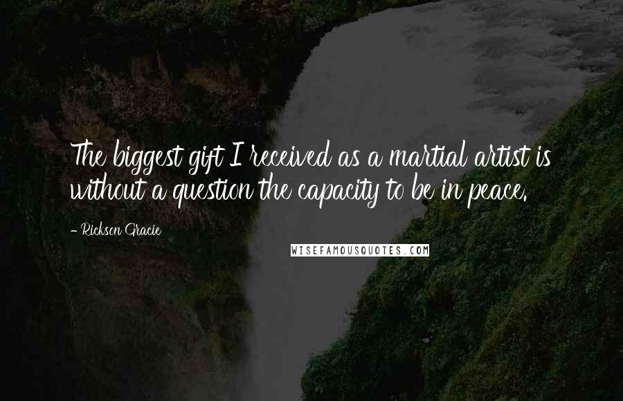 Rickson Gracie Quotes: The biggest gift I received as a martial artist is without a question the capacity to be in peace.