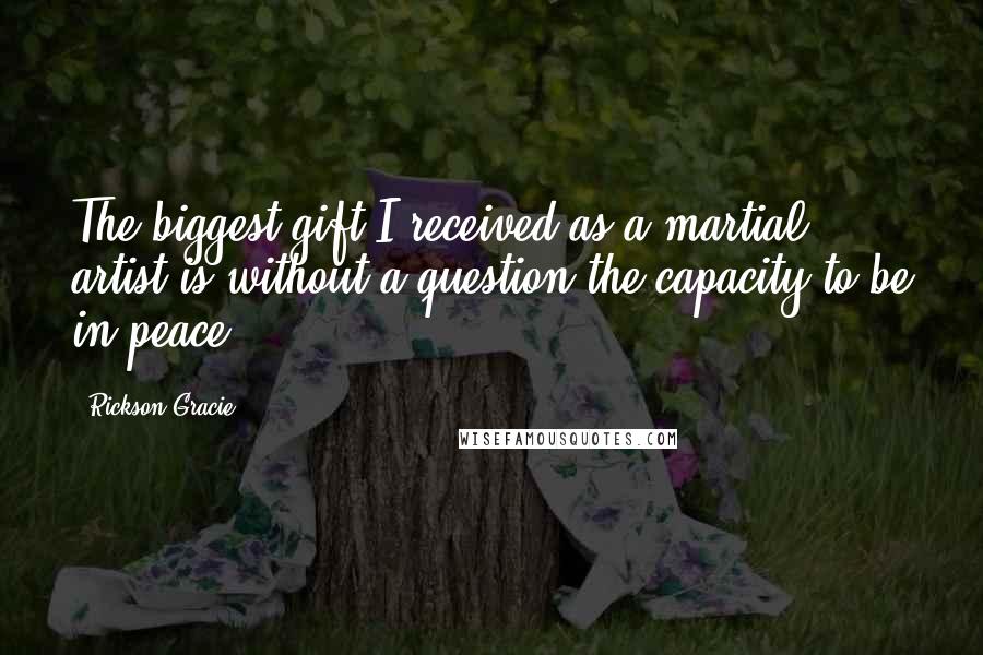 Rickson Gracie Quotes: The biggest gift I received as a martial artist is without a question the capacity to be in peace.