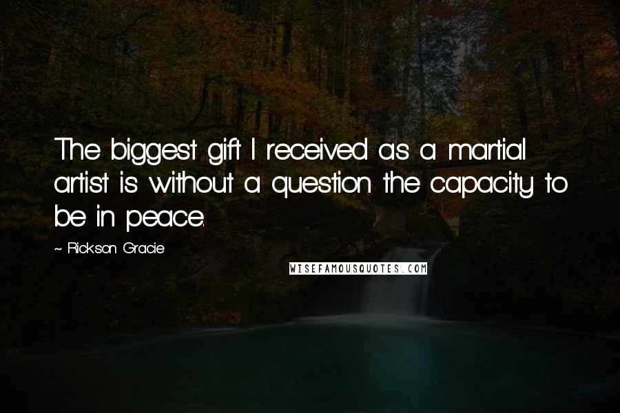 Rickson Gracie Quotes: The biggest gift I received as a martial artist is without a question the capacity to be in peace.