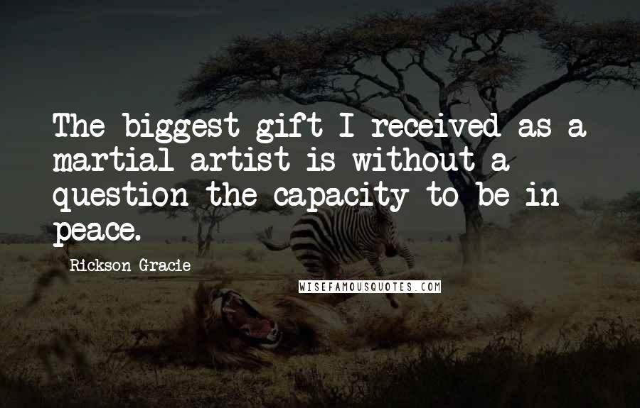 Rickson Gracie Quotes: The biggest gift I received as a martial artist is without a question the capacity to be in peace.