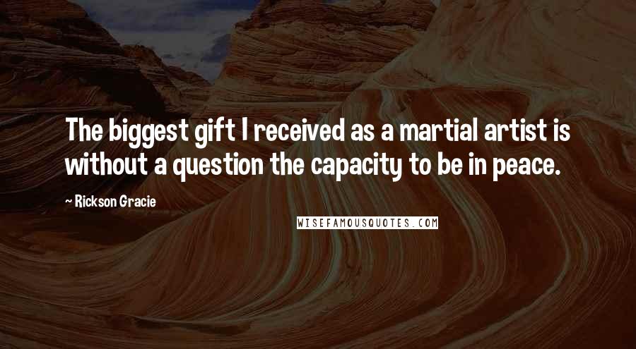 Rickson Gracie Quotes: The biggest gift I received as a martial artist is without a question the capacity to be in peace.