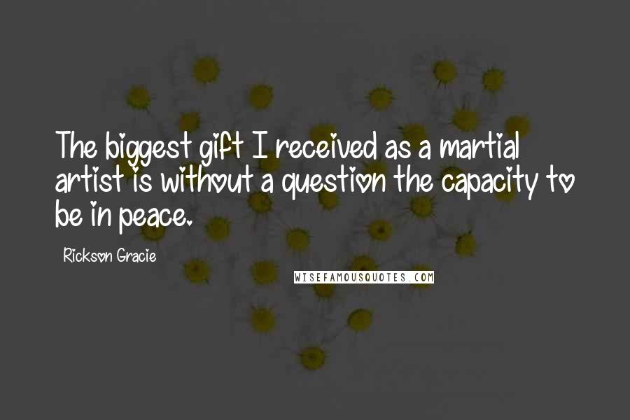 Rickson Gracie Quotes: The biggest gift I received as a martial artist is without a question the capacity to be in peace.