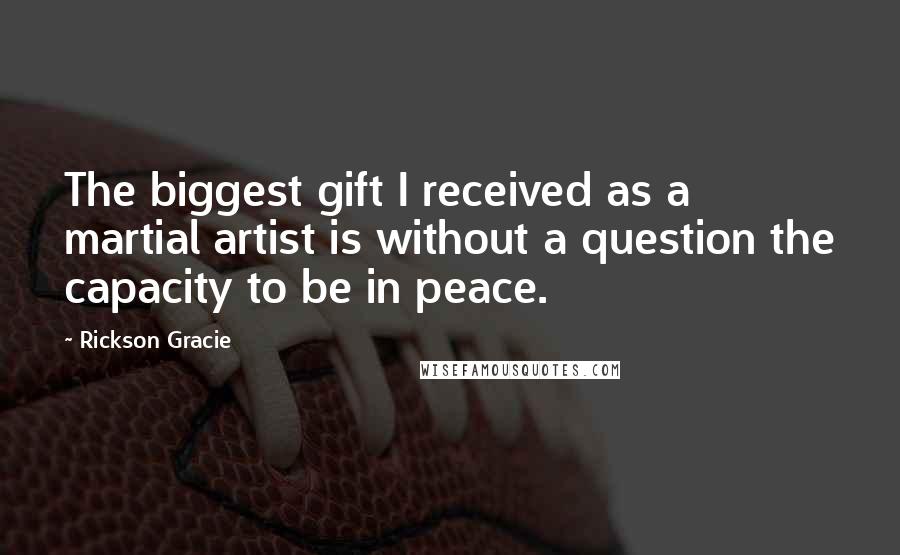 Rickson Gracie Quotes: The biggest gift I received as a martial artist is without a question the capacity to be in peace.