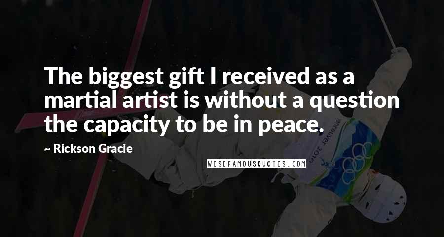 Rickson Gracie Quotes: The biggest gift I received as a martial artist is without a question the capacity to be in peace.