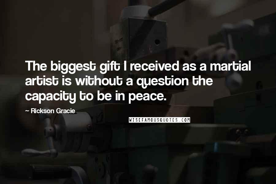 Rickson Gracie Quotes: The biggest gift I received as a martial artist is without a question the capacity to be in peace.