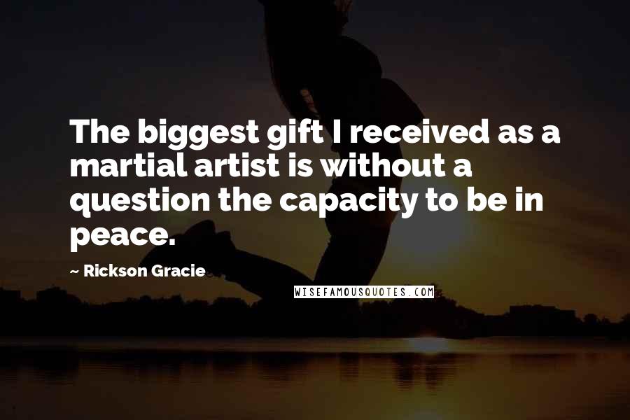Rickson Gracie Quotes: The biggest gift I received as a martial artist is without a question the capacity to be in peace.