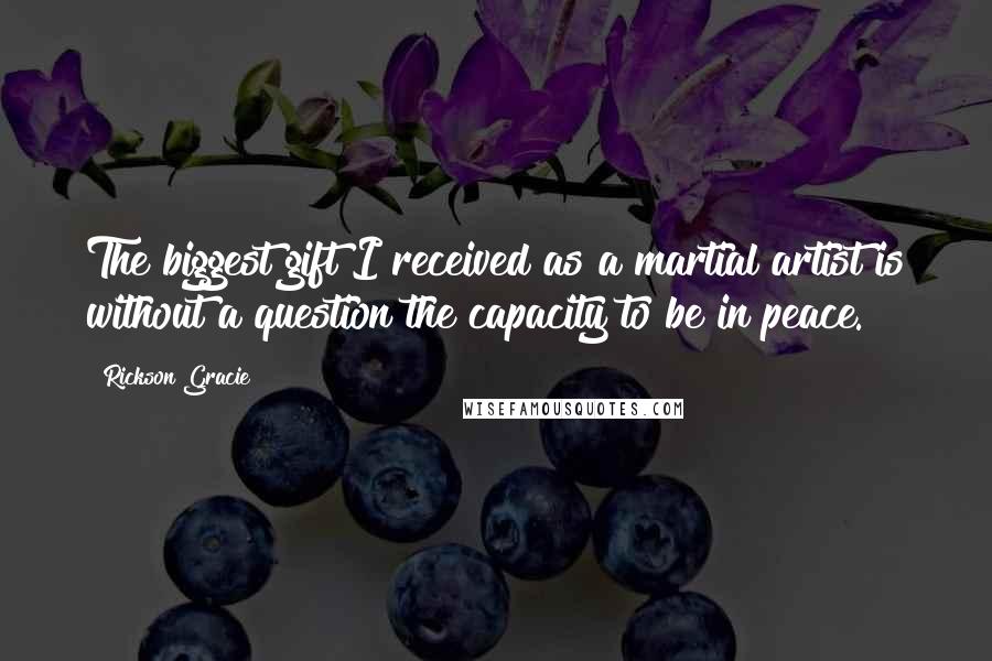 Rickson Gracie Quotes: The biggest gift I received as a martial artist is without a question the capacity to be in peace.