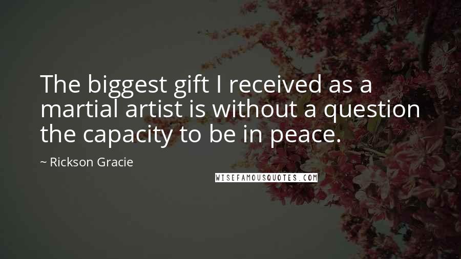 Rickson Gracie Quotes: The biggest gift I received as a martial artist is without a question the capacity to be in peace.