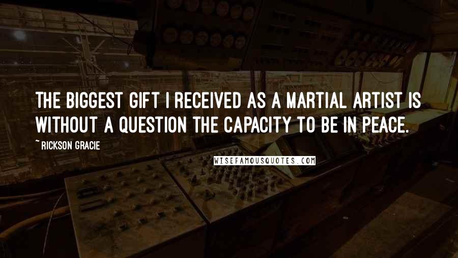 Rickson Gracie Quotes: The biggest gift I received as a martial artist is without a question the capacity to be in peace.