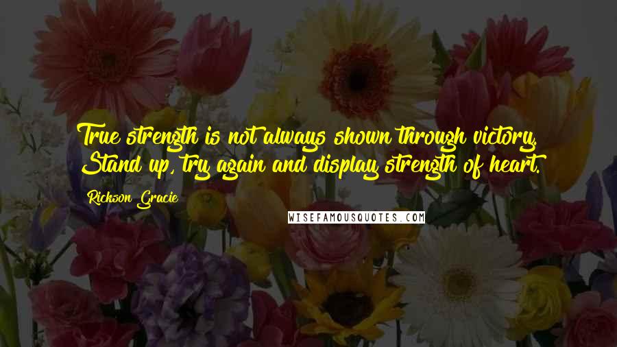 Rickson Gracie Quotes: True strength is not always shown through victory. Stand up, try again and display strength of heart.