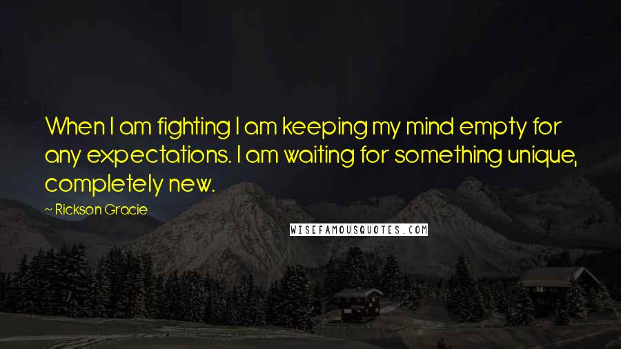 Rickson Gracie Quotes: When I am fighting I am keeping my mind empty for any expectations. I am waiting for something unique, completely new.