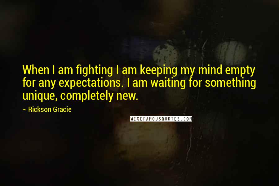 Rickson Gracie Quotes: When I am fighting I am keeping my mind empty for any expectations. I am waiting for something unique, completely new.