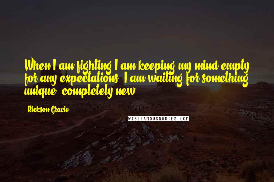 Rickson Gracie Quotes: When I am fighting I am keeping my mind empty for any expectations. I am waiting for something unique, completely new.