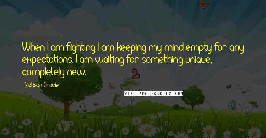 Rickson Gracie Quotes: When I am fighting I am keeping my mind empty for any expectations. I am waiting for something unique, completely new.