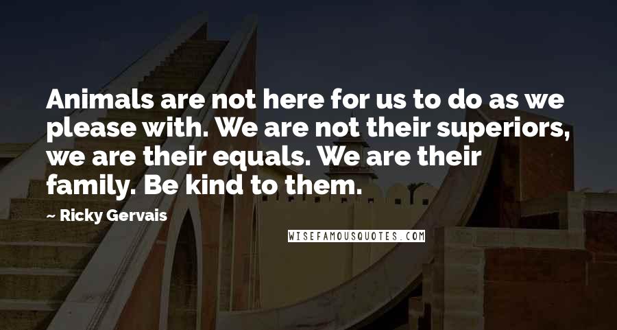 Ricky Gervais Quotes: Animals are not here for us to do as we please with. We are not their superiors, we are their equals. We are their family. Be kind to them.