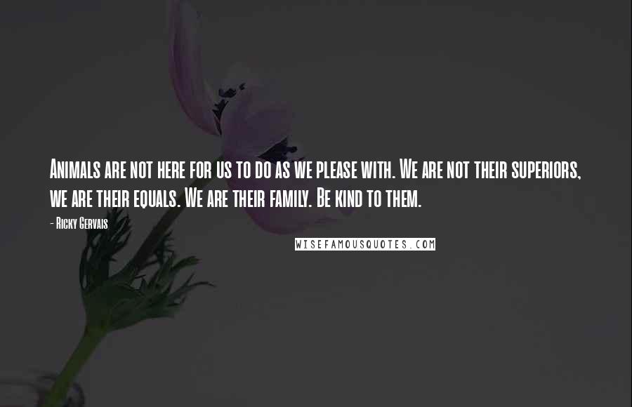 Ricky Gervais Quotes: Animals are not here for us to do as we please with. We are not their superiors, we are their equals. We are their family. Be kind to them.