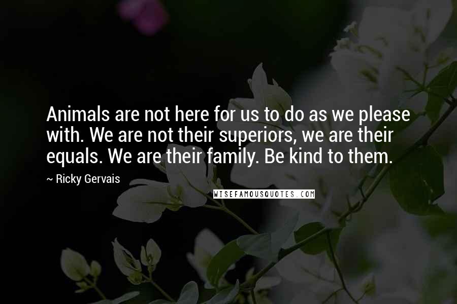 Ricky Gervais Quotes: Animals are not here for us to do as we please with. We are not their superiors, we are their equals. We are their family. Be kind to them.