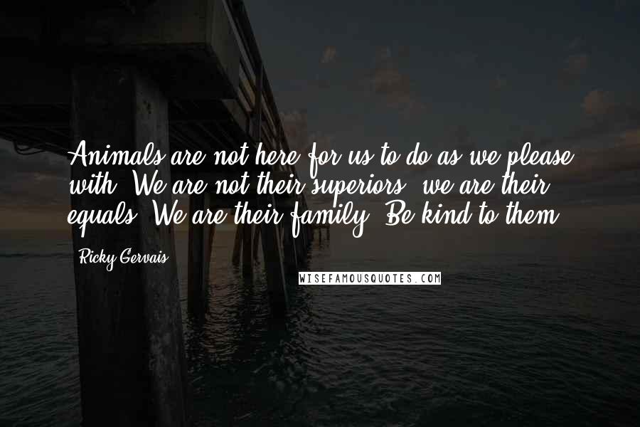 Ricky Gervais Quotes: Animals are not here for us to do as we please with. We are not their superiors, we are their equals. We are their family. Be kind to them.