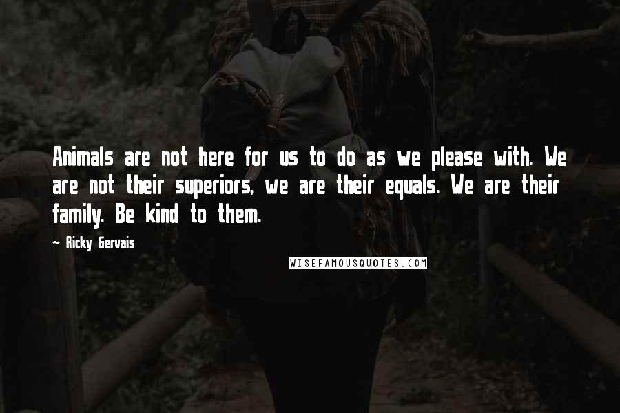 Ricky Gervais Quotes: Animals are not here for us to do as we please with. We are not their superiors, we are their equals. We are their family. Be kind to them.