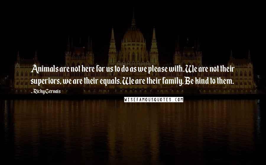 Ricky Gervais Quotes: Animals are not here for us to do as we please with. We are not their superiors, we are their equals. We are their family. Be kind to them.