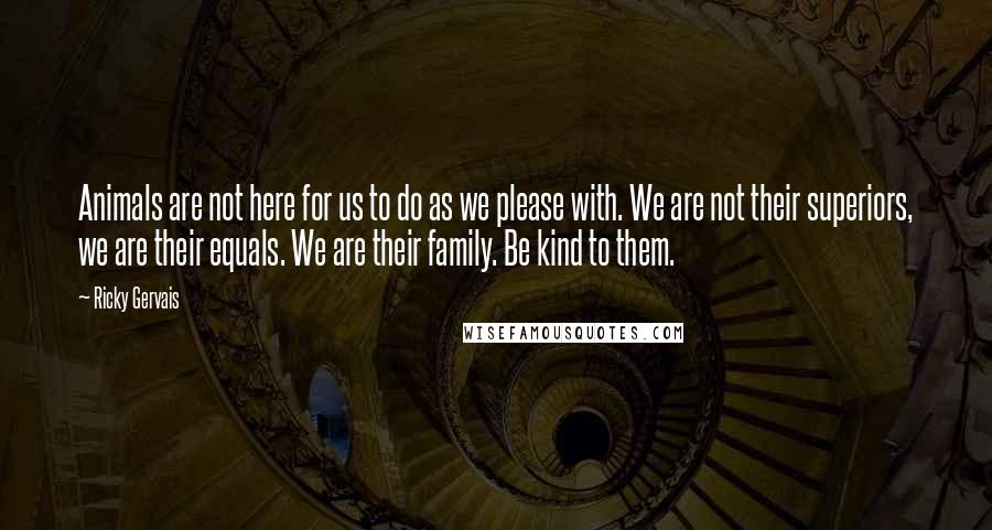 Ricky Gervais Quotes: Animals are not here for us to do as we please with. We are not their superiors, we are their equals. We are their family. Be kind to them.