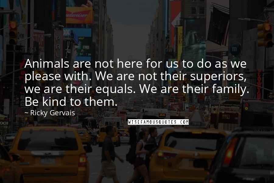 Ricky Gervais Quotes: Animals are not here for us to do as we please with. We are not their superiors, we are their equals. We are their family. Be kind to them.