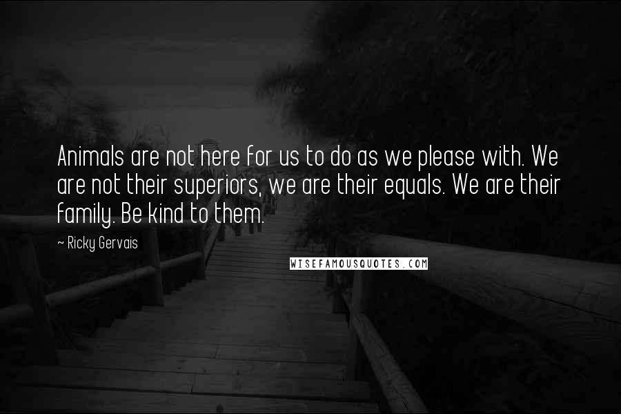 Ricky Gervais Quotes: Animals are not here for us to do as we please with. We are not their superiors, we are their equals. We are their family. Be kind to them.