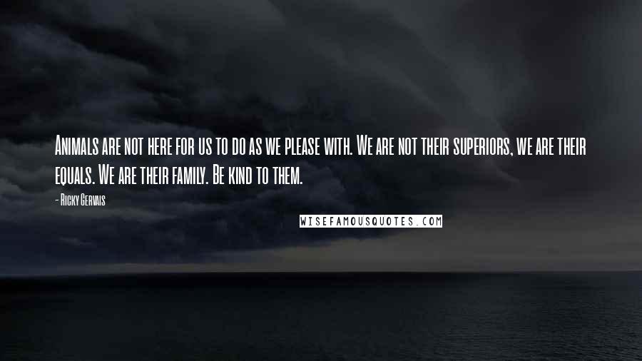 Ricky Gervais Quotes: Animals are not here for us to do as we please with. We are not their superiors, we are their equals. We are their family. Be kind to them.