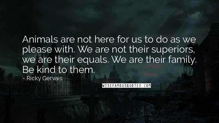 Ricky Gervais Quotes: Animals are not here for us to do as we please with. We are not their superiors, we are their equals. We are their family. Be kind to them.