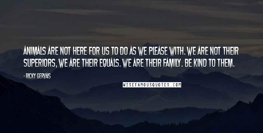 Ricky Gervais Quotes: Animals are not here for us to do as we please with. We are not their superiors, we are their equals. We are their family. Be kind to them.