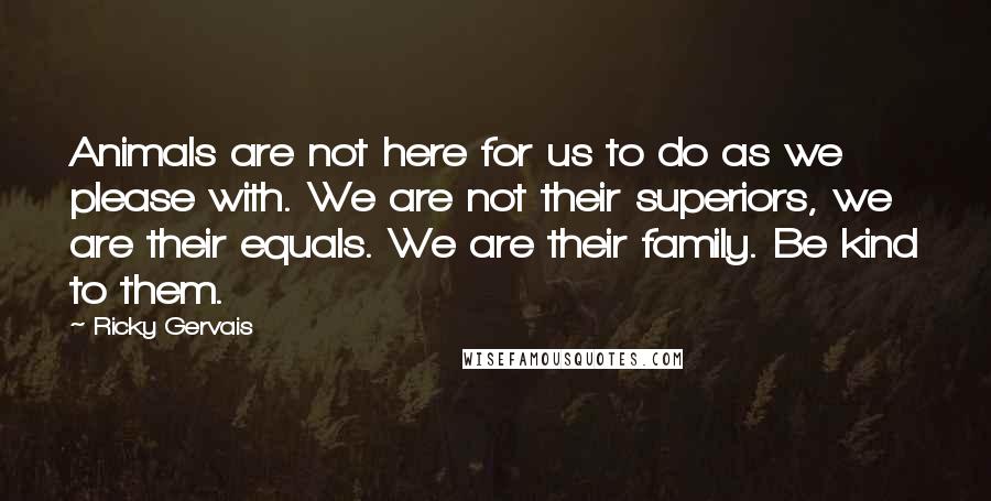 Ricky Gervais Quotes: Animals are not here for us to do as we please with. We are not their superiors, we are their equals. We are their family. Be kind to them.