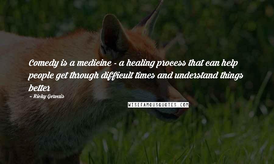 Ricky Gervais Quotes: Comedy is a medicine - a healing process that can help people get through difficult times and understand things better