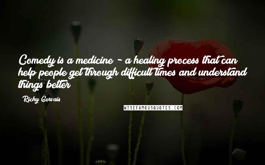 Ricky Gervais Quotes: Comedy is a medicine - a healing process that can help people get through difficult times and understand things better