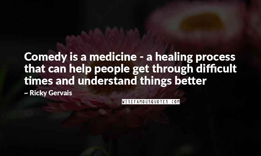 Ricky Gervais Quotes: Comedy is a medicine - a healing process that can help people get through difficult times and understand things better