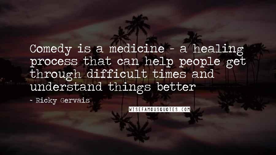 Ricky Gervais Quotes: Comedy is a medicine - a healing process that can help people get through difficult times and understand things better