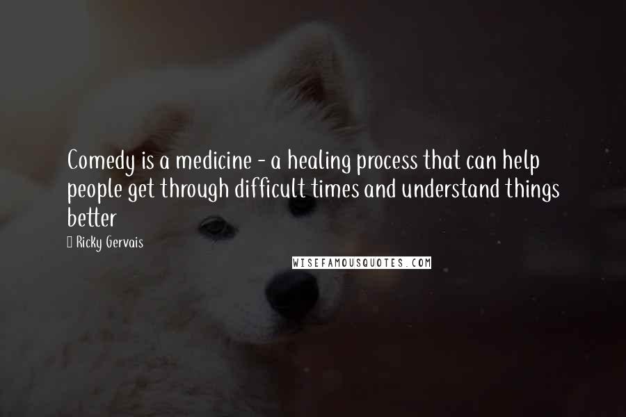 Ricky Gervais Quotes: Comedy is a medicine - a healing process that can help people get through difficult times and understand things better