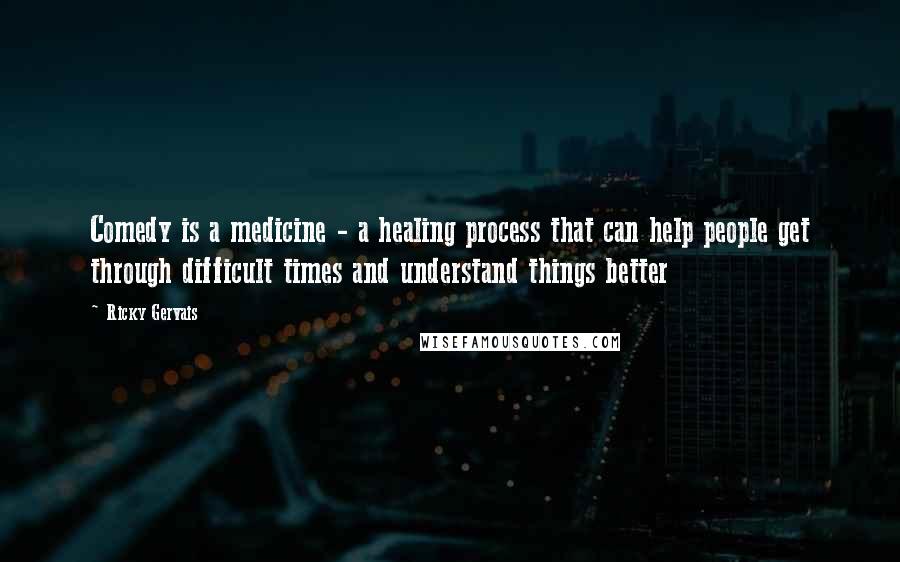 Ricky Gervais Quotes: Comedy is a medicine - a healing process that can help people get through difficult times and understand things better