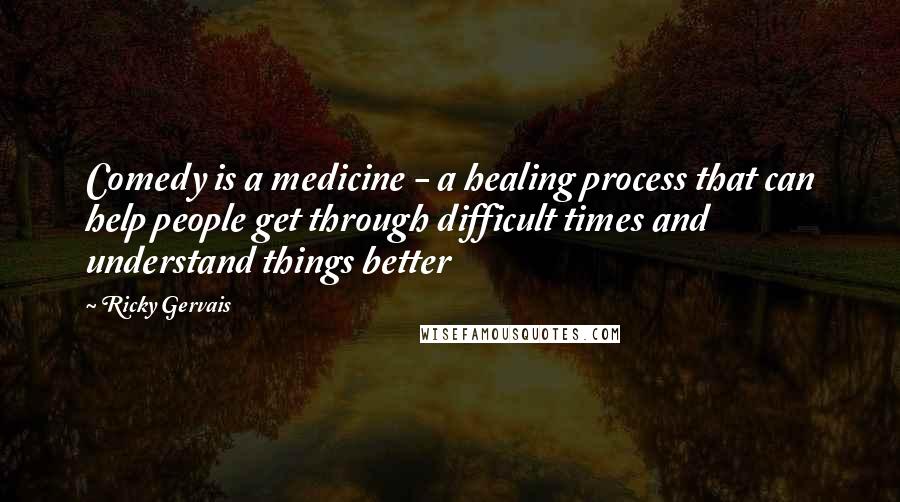 Ricky Gervais Quotes: Comedy is a medicine - a healing process that can help people get through difficult times and understand things better