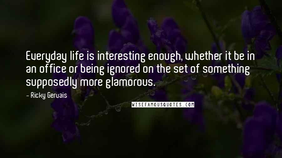 Ricky Gervais Quotes: Everyday life is interesting enough, whether it be in an office or being ignored on the set of something supposedly more glamorous.