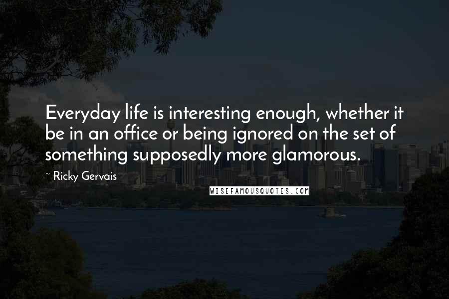 Ricky Gervais Quotes: Everyday life is interesting enough, whether it be in an office or being ignored on the set of something supposedly more glamorous.