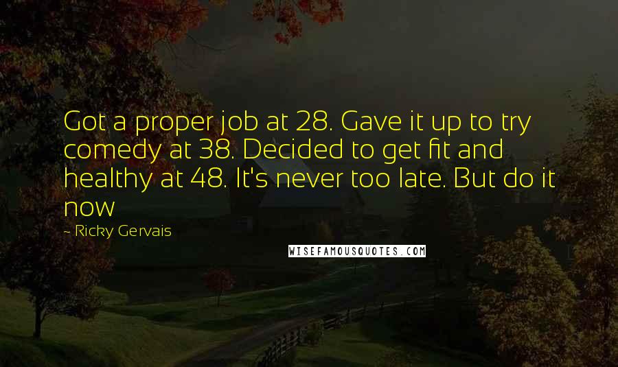 Ricky Gervais Quotes: Got a proper job at 28. Gave it up to try comedy at 38. Decided to get fit and healthy at 48. It's never too late. But do it now