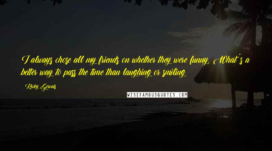 Ricky Gervais Quotes: I always chose all my friends on whether they were funny. What's a better way to pass the time than laughing or smiling?