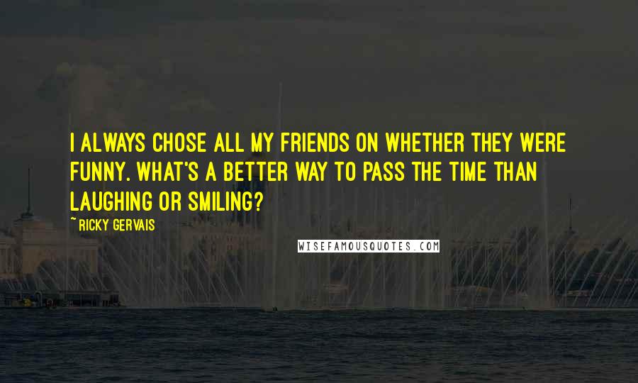 Ricky Gervais Quotes: I always chose all my friends on whether they were funny. What's a better way to pass the time than laughing or smiling?