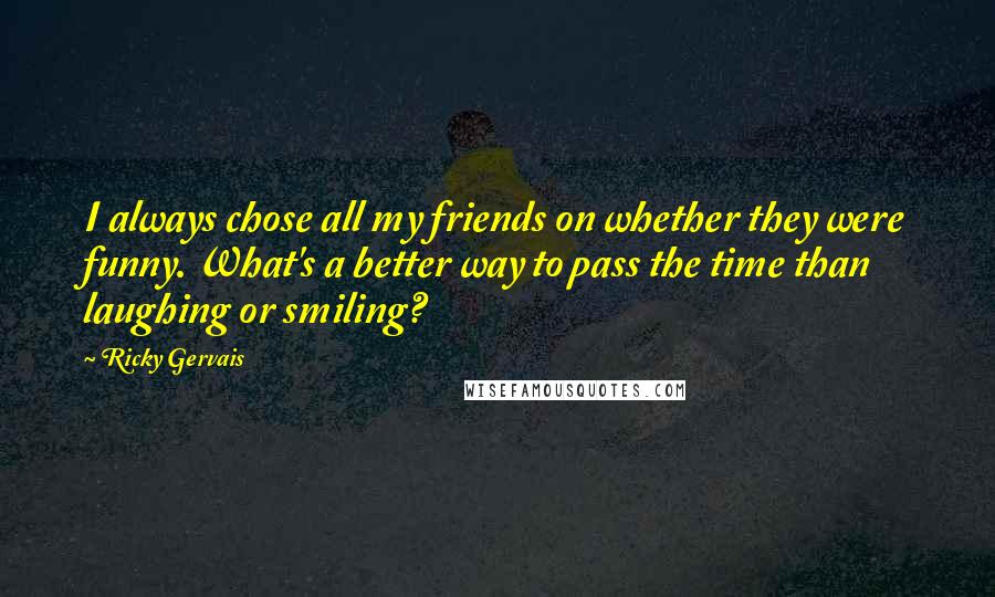 Ricky Gervais Quotes: I always chose all my friends on whether they were funny. What's a better way to pass the time than laughing or smiling?