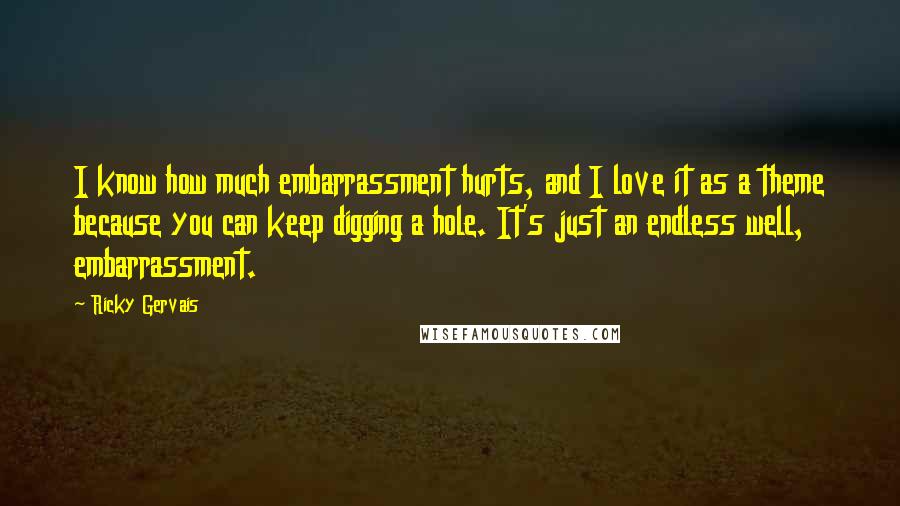 Ricky Gervais Quotes: I know how much embarrassment hurts, and I love it as a theme because you can keep digging a hole. It's just an endless well, embarrassment.