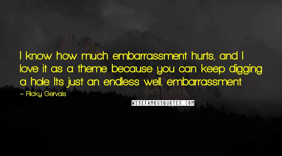 Ricky Gervais Quotes: I know how much embarrassment hurts, and I love it as a theme because you can keep digging a hole. It's just an endless well, embarrassment.