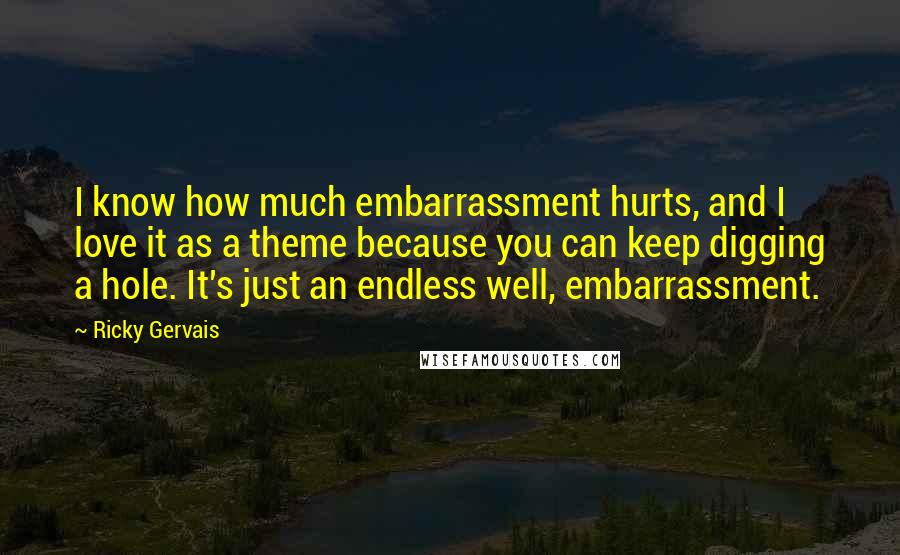 Ricky Gervais Quotes: I know how much embarrassment hurts, and I love it as a theme because you can keep digging a hole. It's just an endless well, embarrassment.