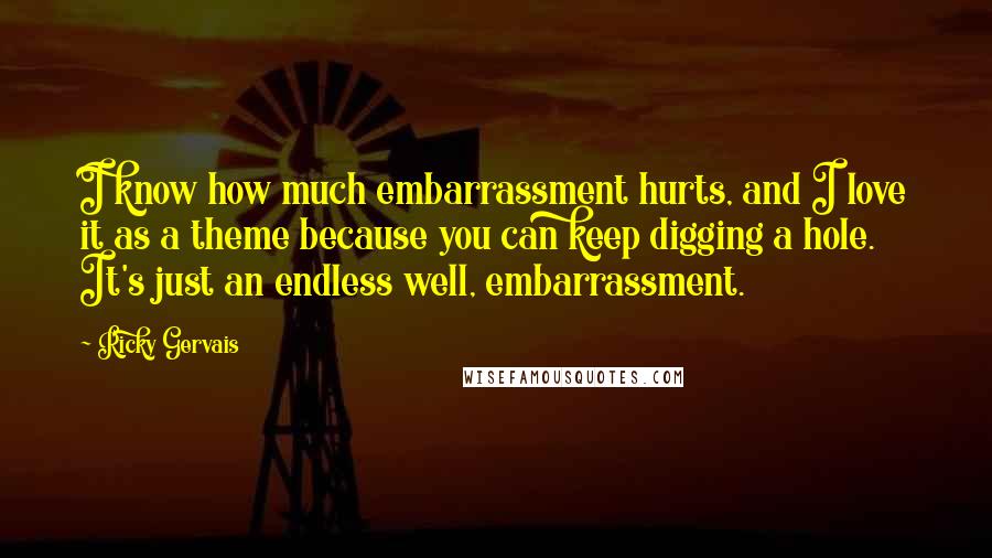 Ricky Gervais Quotes: I know how much embarrassment hurts, and I love it as a theme because you can keep digging a hole. It's just an endless well, embarrassment.
